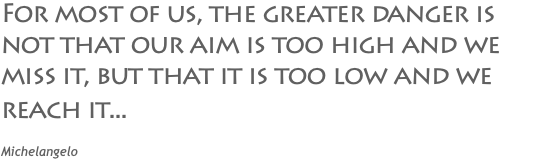 For most of us, the greater danger is not that our aim is too high and we miss it, but that it is too low and we reach it... Michelangelo