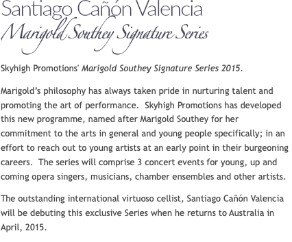 Santiago Cañón Valencia Marigold Southey Signature Series Skyhigh Promotions' Marigold Southey Signature Series 2015. Marigold’s philosophy has always taken pride in nurturing talent and promoting the art of performance. Skyhigh Promotions has developed this new programme, named after Marigold Southey for her commitment to the arts in general and young people specifically; in an effort to reach out to young artists at an early point in their burgeoning careers. The series will comprise 3 concert events for young, up and coming opera singers, musicians, chamber ensembles and other artists. The outstanding international virtuoso cellist, Santiago Cañón Valencia will be debuting this exclusive Series when he returns to Australia in April, 2015. 