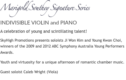 Marigold Southey Signature Series INDIVISIBLE VIOLIN and PIANO A celebration of young and scintillating talent! SkyHigh Promotions presents soloists Ji Won Kim and Young Kwon Choi, winners of the 2009 and 2012 ABC Symphony Australia Young Performers Awards. Youth and virtuosity for a unique afternoon of romantic chamber music. Guest soloist Caleb Wright (Viola)